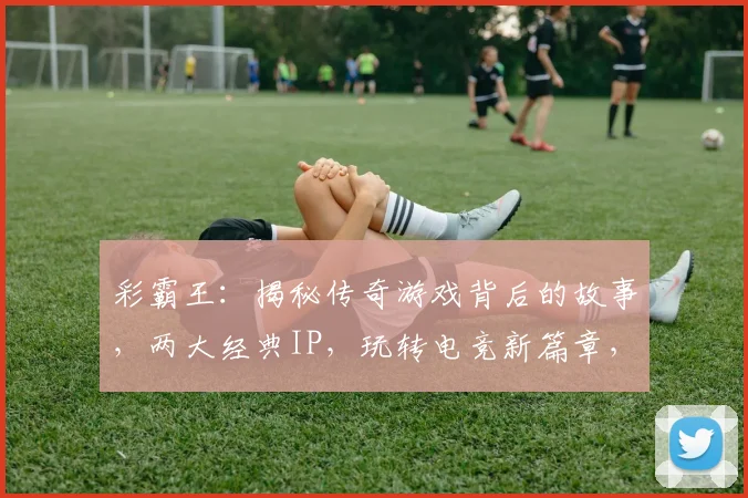 彩霸王：揭秘传奇游戏背后的故事，两大经典IP，玩转电竞新篇章，不容错过